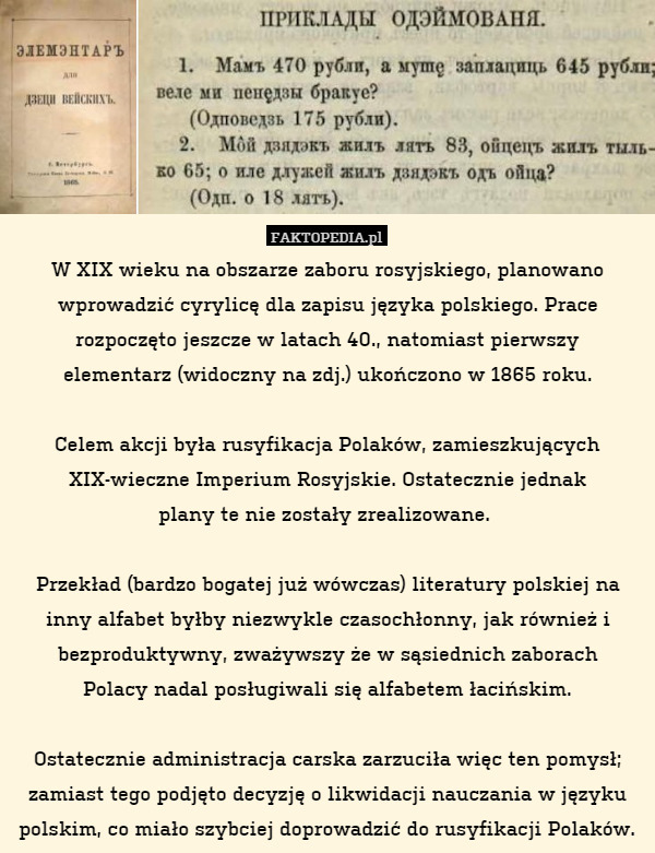 W XIX wieku na obszarze zaboru rosyjskiego, planowano wprowadzić cyrylicę dla zapisu języka polskiego. Prace rozpoczęto jeszcze w latach 40., natomiast pierwszy
elementarz (widoczny na zdj.) ukończono w 1865 roku.

Celem akcji była rusyfikacja Polaków, zamieszkujących XIX-wieczne Imperium Rosyjskie. Ostatecznie jednak
plany te nie zostały zrealizowane. 

Przekład (bardzo bogatej już wówczas) literatury polskiej na inny alfabet byłby niezwykle czasochłonny, jak również i bezproduktywny, zważywszy że w sąsiednich zaborach
Polacy nadal posługiwali się alfabetem łacińskim.

Ostatecznie administracja carska zarzuciła więc ten pomysł; zamiast tego podjęto decyzję o likwidacji nauczania w języku polskim, co miało szybciej doprowadzić do rusyfikacji Polaków. 
