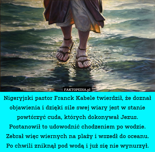 Nigeryjski pastor Franck Kabele twierdził, że doznał objawienia i dzięki sile swej wiary jest w stanie powtórzyć cuda, których dokonywał Jezus.
Postanowił to udowodnić chodzeniem po wodzie. Zebrał więc wiernych na plaży i wszedł do oceanu.
Po chwili zniknął pod wodą i już się nie wynurzył. 