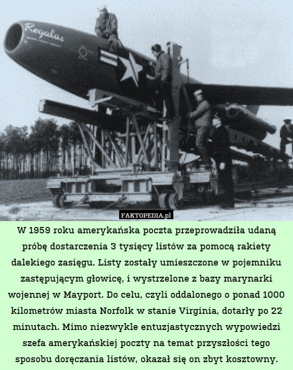 W 1959 roku amerykańska poczta przeprowadziła udaną próbę dostarczenia 3 tysięcy listów za pomocą rakiety dalekiego zasięgu. Listy zostały umieszczone w pojemniku zastępującym głowicę, i wystrzelone z bazy marynarki wojennej w Mayport. Do celu, czyli oddalonego o ponad 1000 kilometrów miasta Norfolk w stanie Virginia, dotarły po 22 minutach. Mimo niezwykle entuzjastycznych wypowiedzi szefa amerykańskiej poczty na temat przyszłości tego sposobu doręczania listów, okazał się on zbyt kosztowny. 