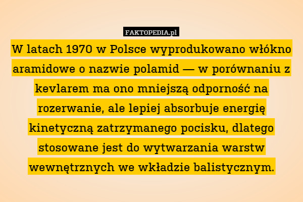 W latach 1970 w Polsce wyprodukowano włókno aramidowe o nazwie polamid — w porównaniu z kevlarem ma ono mniejszą odporność na rozerwanie, ale lepiej absorbuje energię kinetyczną zatrzymanego pocisku, dlatego stosowane jest do wytwarzania warstw wewnętrznych we wkładzie balistycznym. 