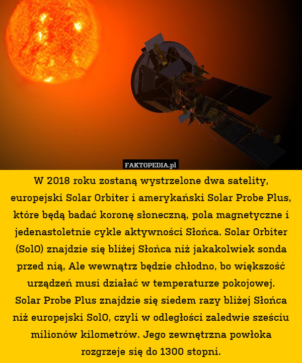 W 2018 roku zostaną wystrzelone dwa satelity, europejski Solar Orbiter i amerykański Solar Probe Plus, które będą badać koronę słoneczną, pola magnetyczne i jedenastoletnie cykle aktywności Słońca. Solar Orbiter (SolO) znajdzie się bliżej Słońca niż jakakolwiek sonda przed nią, Ale wewnątrz będzie chłodno, bo większość urządzeń musi działać w temperaturze pokojowej.
Solar Probe Plus znajdzie się siedem razy bliżej Słońca niż europejski SolO, czyli w odległości zaledwie sześciu milionów kilometrów. Jego zewnętrzna powłoka
rozgrzeje się do 1300 stopni. 