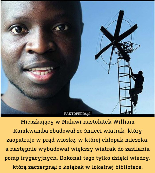 Mieszkający w Malawi nastolatek William Kamkwamba zbudował ze śmieci wiatrak, który zaopatruje w prąd wioskę, w której chłopak mieszka,
a następnie wybudował większy wiatrak do zasilania pomp irygacyjnych. Dokonał tego tylko dzięki wiedzy, którą zaczerpnął z książek w lokalnej bibliotece. 
