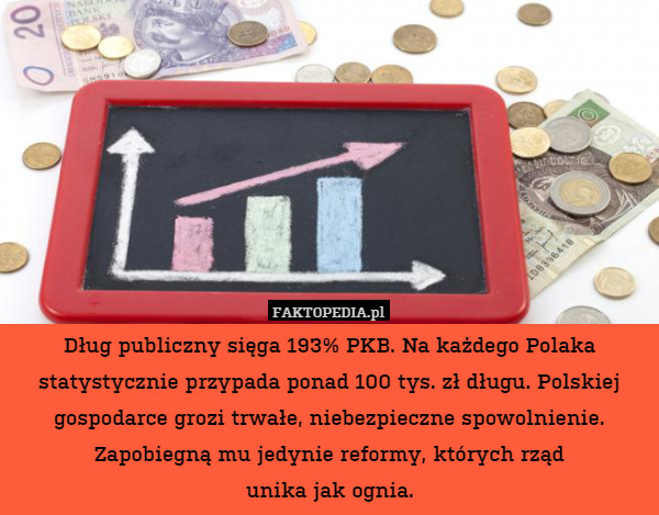 Dług publiczny sięga 193% PKB. Na każdego Polaka statystycznie przypada ponad 100 tys. zł długu. Polskiej gospodarce grozi trwałe, niebezpieczne spowolnienie. Zapobiegną mu jedynie reformy, których rząd
unika jak ognia. 