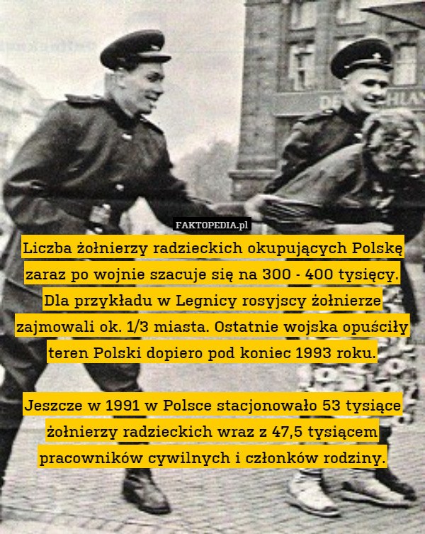 Liczba żołnierzy radzieckich okupujących Polskę zaraz po wojnie szacuje się na 300 - 400 tysięcy.
Dla przykładu w Legnicy rosyjscy żołnierze zajmowali ok. 1/3 miasta. Ostatnie wojska opuściły teren Polski dopiero pod koniec 1993 roku.

Jeszcze w 1991 w Polsce stacjonowało 53 tysiące żołnierzy radzieckich wraz z 47,5 tysiącem pracowników cywilnych i członków rodziny. 