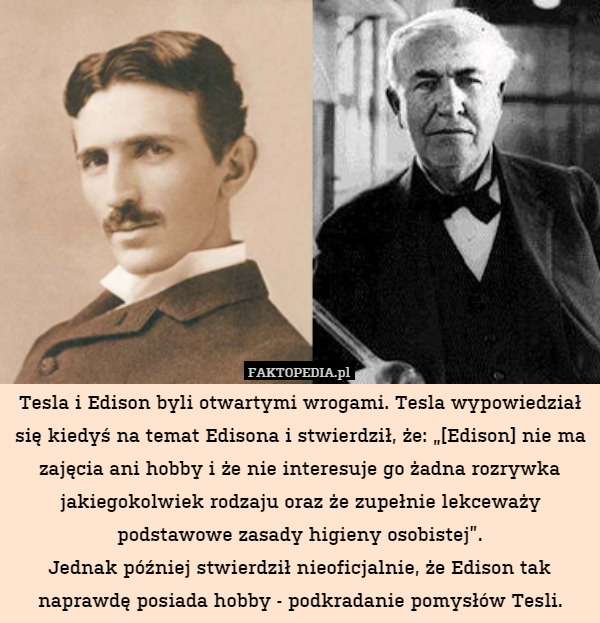 Tesla i Edison byli otwartymi wrogami. Tesla wypowiedział się kiedyś na temat Edisona i stwierdził, że: „[Edison] nie ma zajęcia ani hobby i że nie interesuje go żadna rozrywka jakiegokolwiek rodzaju oraz że zupełnie lekceważy podstawowe zasady higieny osobistej”.
Jednak później stwierdził nieoficjalnie, że Edison tak naprawdę posiada hobby - podkradanie pomysłów Tesli. 