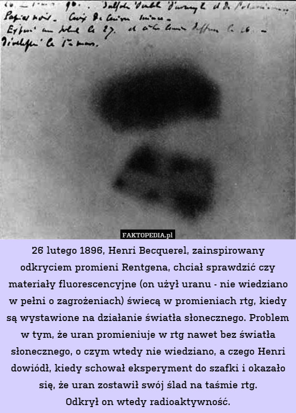 26 lutego 1896, Henri Becquerel, zainspirowany odkryciem promieni Rentgena, chciał sprawdzić czy materiały fluorescencyjne (on użył uranu - nie wiedziano w pełni o zagrożeniach) świecą w promieniach rtg, kiedy są wystawione na działanie światła słonecznego. Problem w tym, że uran promieniuje w rtg nawet bez światła słonecznego, o czym wtedy nie wiedziano, a czego Henri dowiódł, kiedy schował eksperyment do szafki i okazało się, że uran zostawił swój ślad na taśmie rtg.
Odkrył on wtedy radioaktywność. 