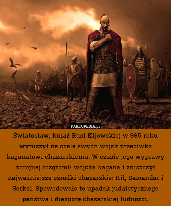 Światosław, kniaź Rusi Kijowskiej w 965 roku wyruszył na czele swych wojsk przeciwko kaganatowi chazarskiemu. W czasie jego wyprawy zbrojnej rozgromił wojska kagana i zniszczył najważniejsze ośrodki chazarskie: Itil, Samandar i Serkel. Spowodowało to upadek judaistycznego państwa i diasporę chazarskiej ludności. 
