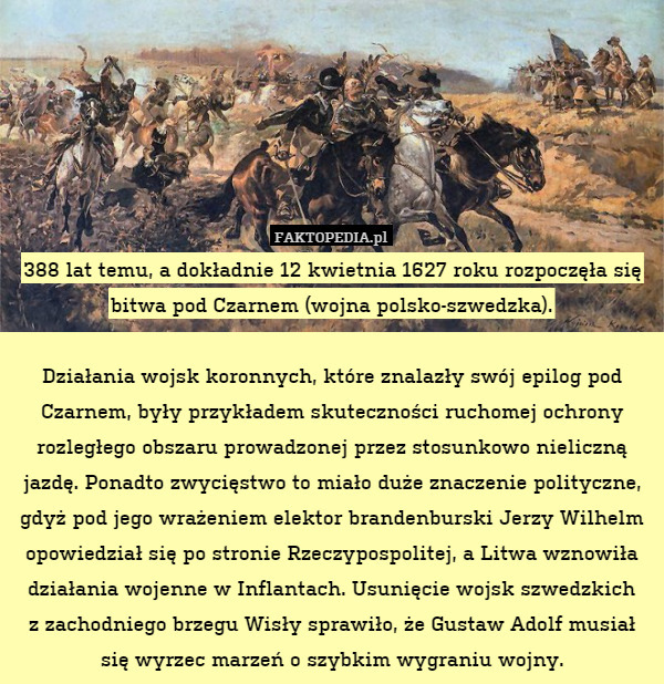 388 lat temu, a dokładnie 12 kwietnia 1627 roku rozpoczęła się bitwa pod Czarnem (wojna polsko-szwedzka).

Działania wojsk koronnych, które znalazły swój epilog pod Czarnem, były przykładem skuteczności ruchomej ochrony rozległego obszaru prowadzonej przez stosunkowo nieliczną jazdę. Ponadto zwycięstwo to miało duże znaczenie polityczne, gdyż pod jego wrażeniem elektor brandenburski Jerzy Wilhelm opowiedział się po stronie Rzeczypospolitej, a Litwa wznowiła działania wojenne w Inflantach. Usunięcie wojsk szwedzkich
z zachodniego brzegu Wisły sprawiło, że Gustaw Adolf musiał się wyrzec marzeń o szybkim wygraniu wojny. 