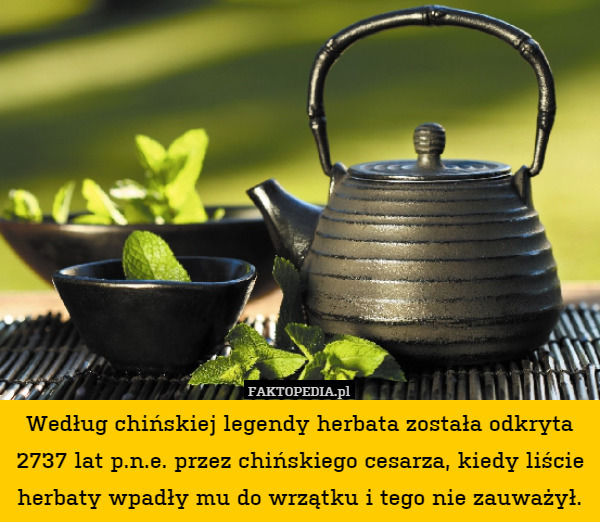 Według chińskiej legendy herbata została odkryta 2737 lat p.n.e. przez chińskiego cesarza, kiedy liście herbaty wpadły mu do wrzątku i tego nie zauważył. 