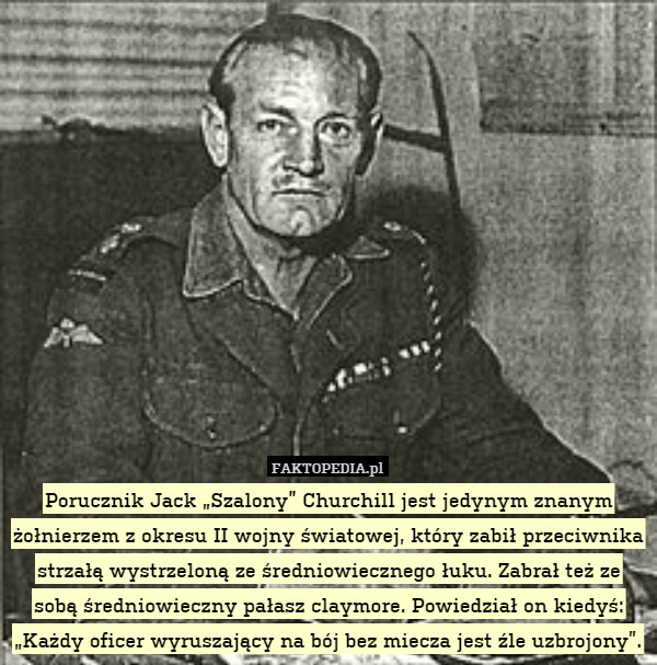 Porucznik Jack „Szalony” Churchill jest jedynym znanym żołnierzem z okresu II wojny światowej, który zabił przeciwnika strzałą wystrzeloną ze średniowiecznego łuku. Zabrał też ze sobą średniowieczny pałasz claymore. Powiedział on kiedyś: „Każdy oficer wyruszający na bój bez miecza jest źle uzbrojony”. 