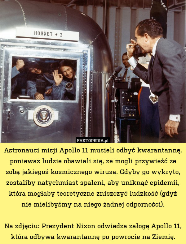Astronauci misji Apollo 11 musieli odbyć kwarantannę, ponieważ ludzie obawiali się, że mogli przywieźć ze sobą jakiegoś kosmicznego wirusa. Gdyby go wykryto, zostaliby natychmiast spaleni, aby uniknąć epidemii, która mogłaby teoretyczne zniszczyć ludzkość (gdyż nie mielibyśmy na niego żadnej odporności).

Na zdjęciu: Prezydent Nixon odwiedza załogę Apollo 11, która odbywa kwarantannę po powrocie na Ziemię. 