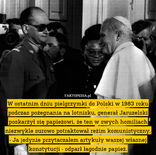W ostatnim dniu pielgrzymki do Polski w 1983 roku podczas pożegnania na lotnisku, generał Jaruzelski poskarżył się papieżowi, że ten w swych homiliach niezwykle surowo potraktował reżim komunistyczny.
- Ja jedynie przytaczałem artykuły waszej własnej konstytucji - odparł łagodnie papież. 