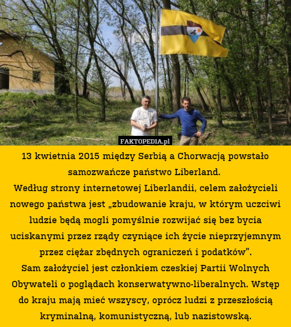 13 kwietnia 2015 między Serbią a Chorwacją powstało samozwańcze państwo Liberland. 
Według strony internetowej Liberlandii, celem założycieli nowego państwa jest „zbudowanie kraju, w którym uczciwi ludzie będą mogli pomyślnie rozwijać się bez bycia uciskanymi przez rządy czyniące ich życie nieprzyjemnym przez ciężar zbędnych ograniczeń i podatków”.
Sam założyciel jest członkiem czeskiej Partii Wolnych Obywateli o poglądach konserwatywno-liberalnych. Wstęp do kraju mają mieć wszyscy, oprócz ludzi z przeszłością kryminalną, komunistyczną, lub nazistowską. 