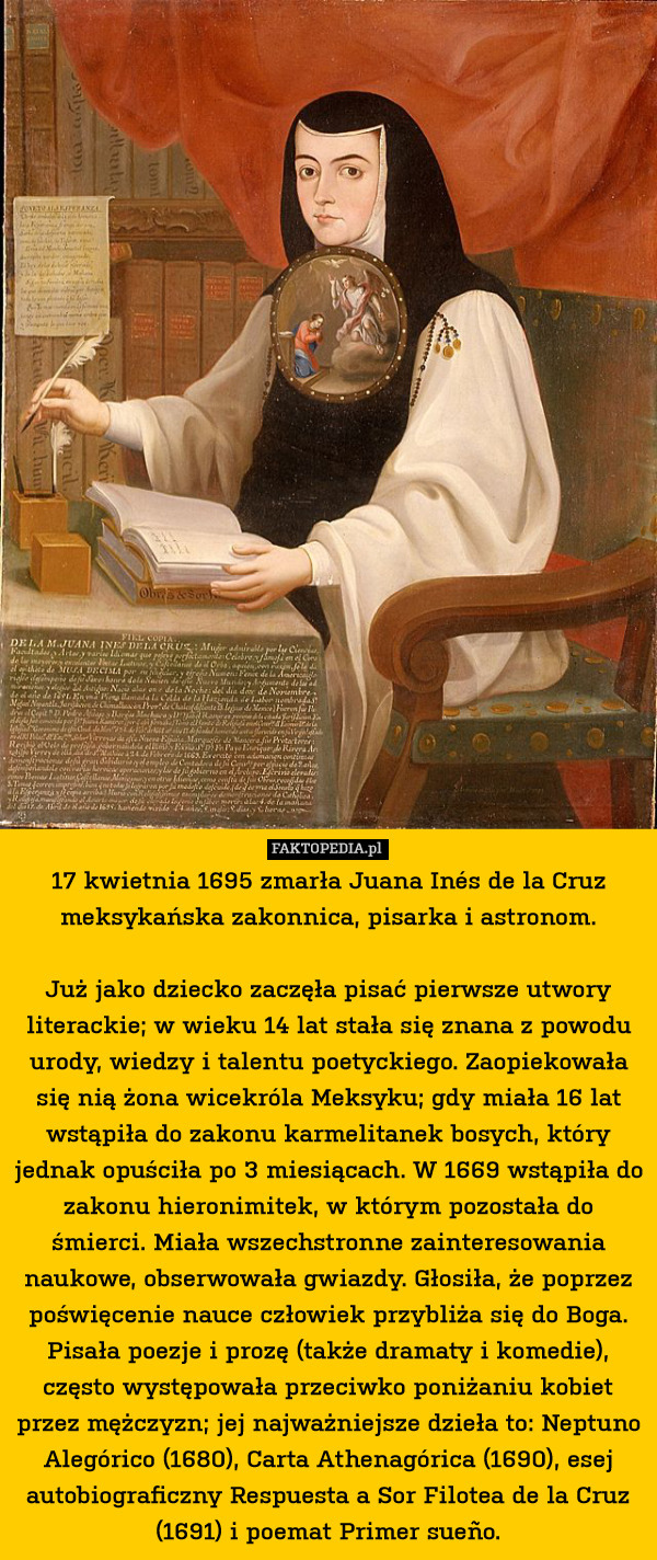 17 kwietnia 1695 zmarła Juana Inés de la Cruz meksykańska zakonnica, pisarka i astronom.

Już jako dziecko zaczęła pisać pierwsze utwory literackie; w wieku 14 lat stała się znana z powodu urody, wiedzy i talentu poetyckiego. Zaopiekowała się nią żona wicekróla Meksyku; gdy miała 16 lat wstąpiła do zakonu karmelitanek bosych, który jednak opuściła po 3 miesiącach. W 1669 wstąpiła do zakonu hieronimitek, w którym pozostała do śmierci. Miała wszechstronne zainteresowania naukowe, obserwowała gwiazdy. Głosiła, że poprzez poświęcenie nauce człowiek przybliża się do Boga. Pisała poezje i prozę (także dramaty i komedie), często występowała przeciwko poniżaniu kobiet przez mężczyzn; jej najważniejsze dzieła to: Neptuno Alegórico (1680), Carta Athenagórica (1690), esej autobiograficzny Respuesta a Sor Filotea de la Cruz (1691) i poemat Primer sueño. 