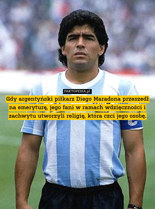 Gdy argentyński piłkarz Diego Maradona przeszedł na emeryturę, jego fani w ramach wdzięczności i zachwytu utworzyli religię, która czci jego osobę. 