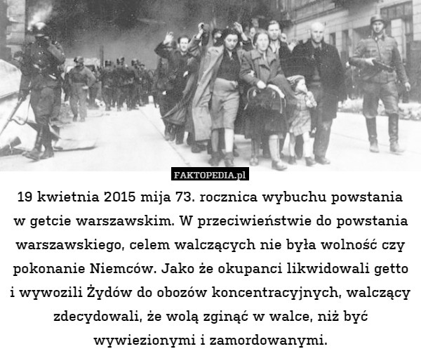 19 kwietnia 2015 mija 73. rocznica wybuchu powstania
w getcie warszawskim. W przeciwieństwie do powstania warszawskiego, celem walczących nie była wolność czy pokonanie Niemców. Jako że okupanci likwidowali getto i wywozili Żydów do obozów koncentracyjnych, walczący zdecydowali, że wolą zginąć w walce, niż być wywiezionymi i zamordowanymi. 