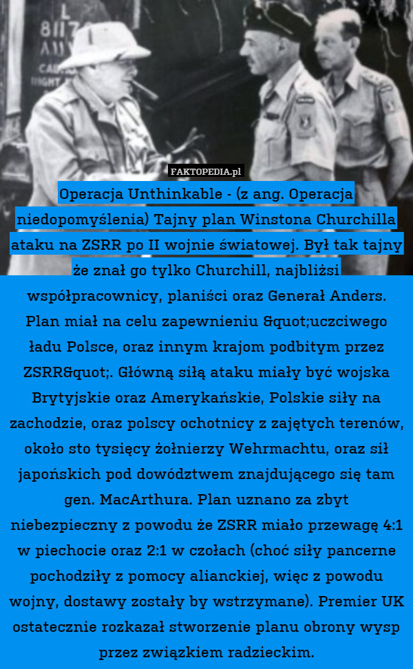 Operacja Unthinkable - (z ang. Operacja niedopomyślenia) Tajny plan Winstona Churchilla ataku na ZSRR po II wojnie światowej. Był tak tajny że znał go tylko Churchill, najbliżsi współpracownicy, planiści oraz Generał Anders. Plan miał na celu zapewnieniu "uczciwego ładu Polsce, oraz innym krajom podbitym przez ZSRR". Główną siłą ataku miały być wojska Brytyjskie oraz Amerykańskie, Polskie siły na zachodzie, oraz polscy ochotnicy z zajętych terenów, około sto tysięcy żołnierzy Wehrmachtu, oraz sił japońskich pod dowództwem znajdującego się tam gen. MacArthura. Plan uznano za zbyt niebezpieczny z powodu że ZSRR miało przewagę 4:1 w piechocie oraz 2:1 w czołach (choć siły pancerne pochodziły z pomocy alianckiej, więc z powodu wojny, dostawy zostały by wstrzymane). Premier UK ostatecznie rozkazał stworzenie planu obrony wysp przez związkiem radzieckim. 
