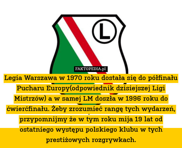 Legia Warszawa w 1970 roku dostała się do półfinału Pucharu Europy(odpowiednik dzisiejszej Ligi Mistrzów) a w samej LM doszła w 1996 roku do ćwierćfinału. Żeby zrozumieć rangę tych wydarzeń, przypomnijmy że w tym roku mija 19 lat od ostatniego występu polskiego klubu w tych prestiżowych rozgrywkach. 