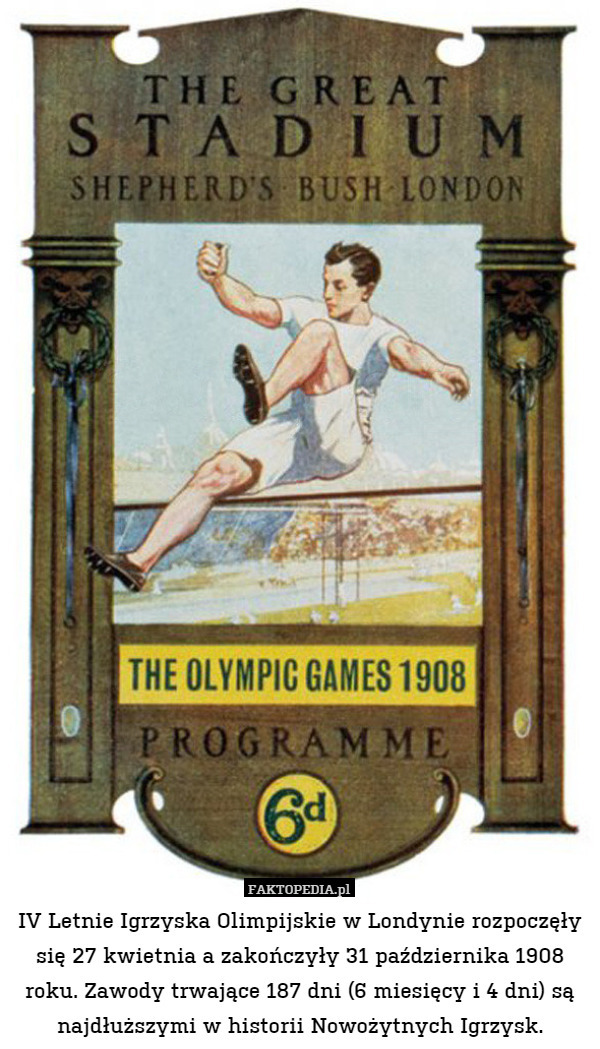 IV Letnie Igrzyska Olimpijskie w Londynie rozpoczęły się 27 kwietnia a zakończyły 31 października 1908 roku. Zawody trwające 187 dni (6 miesięcy i 4 dni) są najdłuższymi w historii Nowożytnych Igrzysk. 