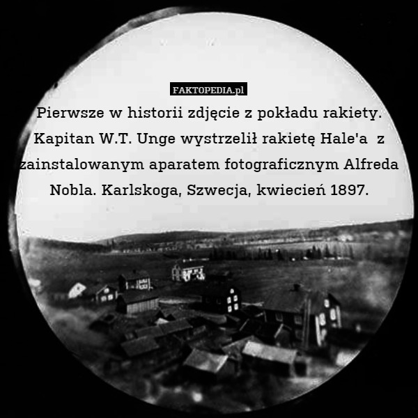 Pierwsze w historii zdjęcie z pokładu rakiety.
Kapitan W.T. Unge wystrzelił rakietę Hale'a  z zainstalowanym aparatem fotograficznym Alfreda Nobla. Karlskoga, Szwecja, kwiecień 1897. 