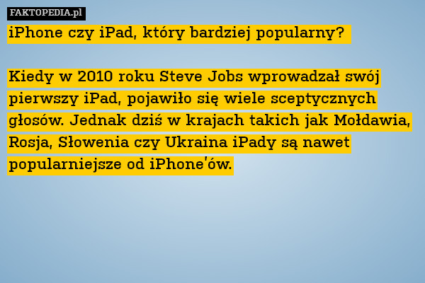 iPhone czy iPad, który bardziej popularny? 

Kiedy w 2010 roku Steve Jobs wprowadzał swój pierwszy iPad, pojawiło się wiele sceptycznych głosów. Jednak dziś w krajach takich jak Mołdawia, Rosja, Słowenia czy Ukraina iPady są nawet popularniejsze od iPhone’ów. 