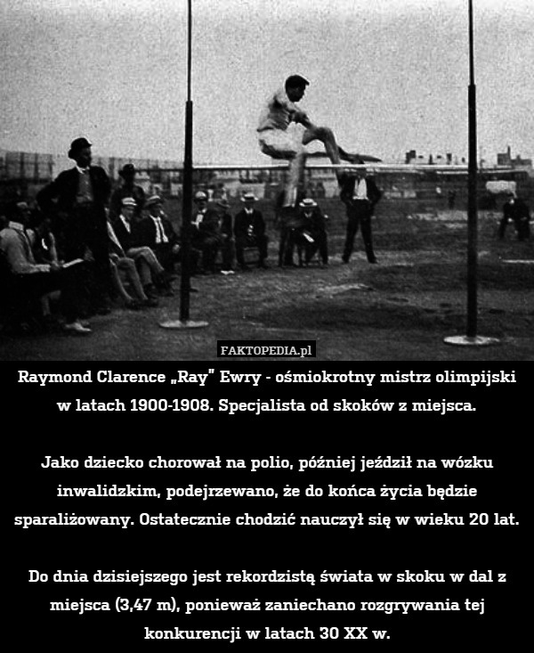 Raymond Clarence „Ray” Ewry - ośmiokrotny mistrz olimpijski w latach 1900-1908. Specjalista od skoków z miejsca.

Jako dziecko chorował na polio, później jeździł na wózku inwalidzkim, podejrzewano, że do końca życia będzie sparaliżowany. Ostatecznie chodzić nauczył się w wieku 20 lat.

Do dnia dzisiejszego jest rekordzistą świata w skoku w dal z miejsca (3,47 m), ponieważ zaniechano rozgrywania tej konkurencji w latach 30 XX w. 
