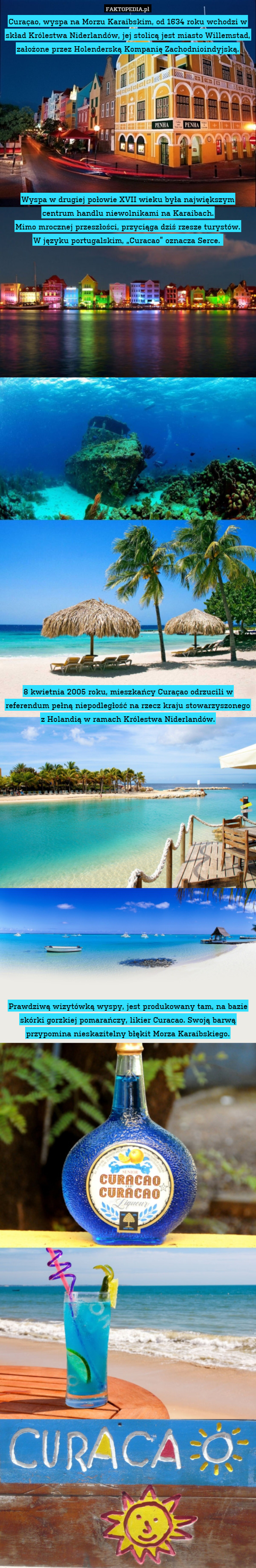 Curaçao, wyspa na Morzu Karaibskim, od 1634 roku wchodzi w skład Królestwa Niderlandów, jej stolicą jest miasto Willemstad, założone przez Holenderską Kompanię Zachodnioindyjską.










Wyspa w drugiej połowie XVII wieku była największym centrum handlu niewolnikami na Karaibach.
Mimo mrocznej przeszłości, przyciąga dziś rzesze turystów.
W języku portugalskim, „Curacao” oznacza Serce. 
































8 kwietnia 2005 roku, mieszkańcy Curaçao odrzucili w referendum pełną niepodległość na rzecz kraju stowarzyszonego z Holandią w ramach Królestwa Niderlandów.




















Prawdziwą wizytówką wyspy, jest produkowany tam, na bazie skórki gorzkiej pomarańczy, likier Curacao. Swoją barwą przypomina nieskazitelny błękit Morza Karaibskiego. 