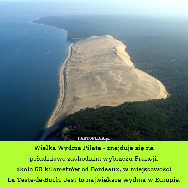 Wielka Wydma Piłata - znajduje się na południowo-zachodnim wybrzeżu Francji,
około 60 kilometrów od Bordeaux, w miejscowości
La Teste-de-Buch. Jest to największa wydma w Europie. 