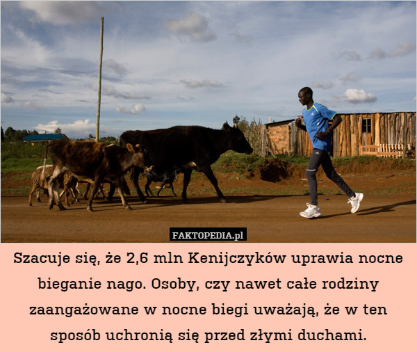 Szacuje się, że 2,6 mln Kenijczyków uprawia nocne bieganie nago. Osoby, czy nawet całe rodziny zaangażowane w nocne biegi uważają, że w ten sposób uchronią się przed złymi duchami. 