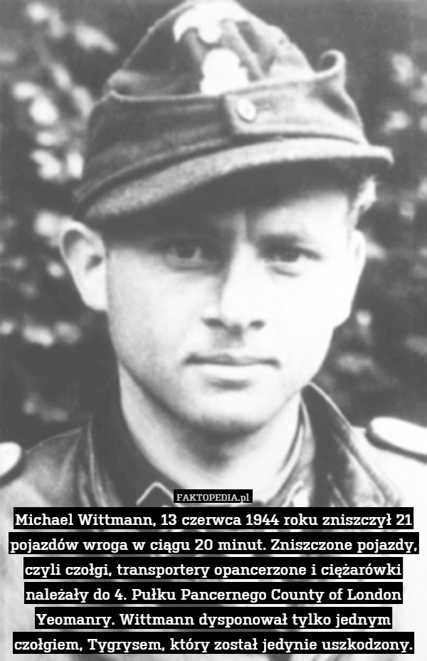 Michael Wittmann, 13 czerwca 1944 roku zniszczył 21 pojazdów wroga w ciągu 20 minut. Zniszczone pojazdy, czyli czołgi, transportery opancerzone i ciężarówki należały do 4. Pułku Pancernego County of London Yeomanry. Wittmann dysponował tylko jednym czołgiem, Tygrysem, który został jedynie uszkodzony. 