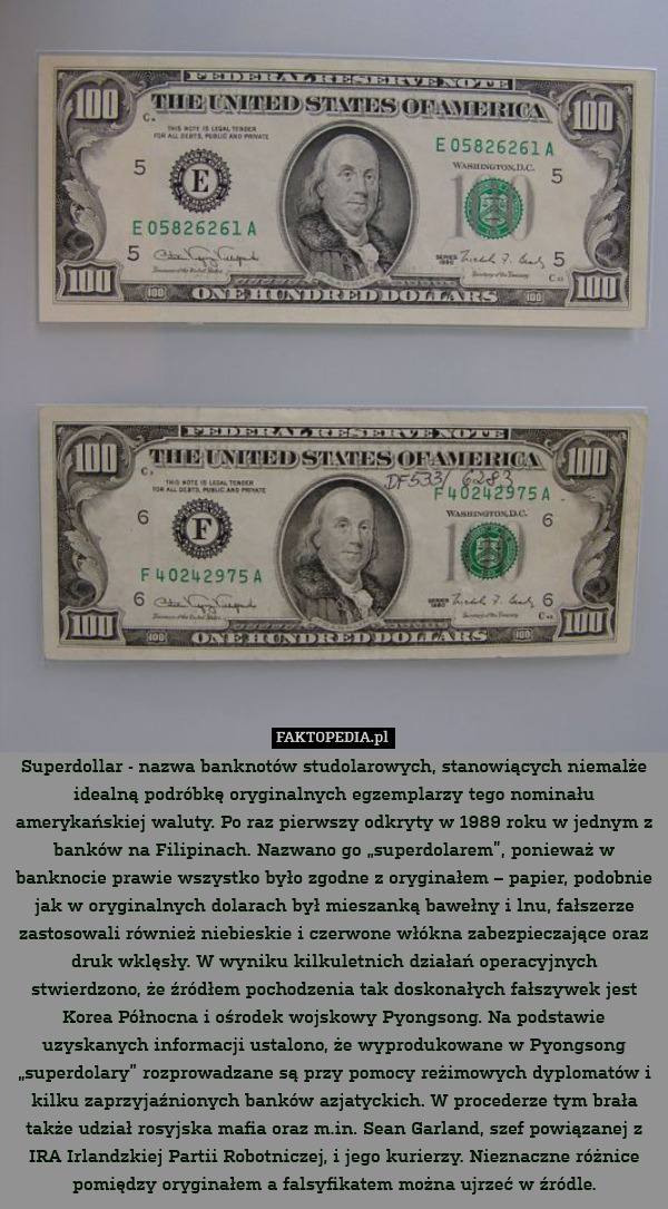 Superdollar - nazwa banknotów studolarowych, stanowiących niemalże idealną podróbkę oryginalnych egzemplarzy tego nominału amerykańskiej waluty. Po raz pierwszy odkryty w 1989 roku w jednym z banków na Filipinach. Nazwano go „superdolarem”, ponieważ w banknocie prawie wszystko było zgodne z oryginałem – papier, podobnie jak w oryginalnych dolarach był mieszanką bawełny i lnu, fałszerze zastosowali również niebieskie i czerwone włókna zabezpieczające oraz druk wklęsły. W wyniku kilkuletnich działań operacyjnych stwierdzono, że źródłem pochodzenia tak doskonałych fałszywek jest Korea Północna i ośrodek wojskowy Pyongsong. Na podstawie uzyskanych informacji ustalono, że wyprodukowane w Pyongsong „superdolary” rozprowadzane są przy pomocy reżimowych dyplomatów i kilku zaprzyjaźnionych banków azjatyckich. W procederze tym brała także udział rosyjska mafia oraz m.in. Sean Garland, szef powiązanej z IRA Irlandzkiej Partii Robotniczej, i jego kurierzy. Nieznaczne różnice pomiędzy oryginałem a falsyfikatem można ujrzeć w źródle. 