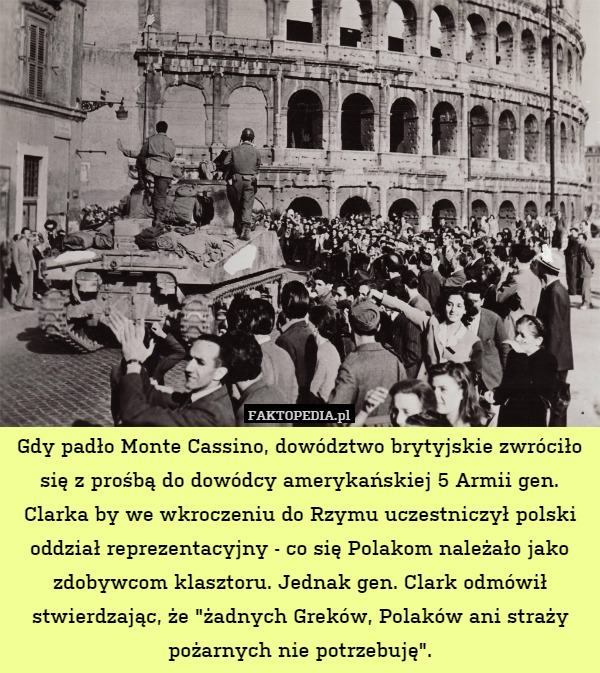 Gdy padło Monte Cassino, dowództwo brytyjskie zwróciło się z prośbą do dowódcy amerykańskiej 5 Armii gen. Clarka by we wkroczeniu do Rzymu uczestniczył polski oddział reprezentacyjny - co się Polakom należało jako zdobywcom klasztoru. Jednak gen. Clark odmówił stwierdzając, że "żadnych Greków, Polaków ani straży pożarnych nie potrzebuję". 