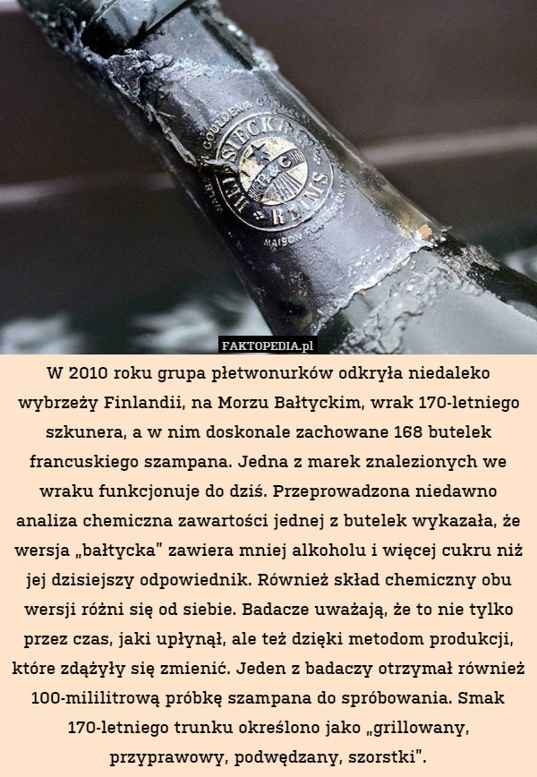W 2010 roku grupa płetwonurków odkryła niedaleko wybrzeży Finlandii, na Morzu Bałtyckim, wrak 170-letniego szkunera, a w nim doskonale zachowane 168 butelek francuskiego szampana. Jedna z marek znalezionych we wraku funkcjonuje do dziś. Przeprowadzona niedawno analiza chemiczna zawartości jednej z butelek wykazała, że wersja „bałtycka” zawiera mniej alkoholu i więcej cukru niż jej dzisiejszy odpowiednik. Również skład chemiczny obu wersji różni się od siebie. Badacze uważają, że to nie tylko przez czas, jaki upłynął, ale też dzięki metodom produkcji, które zdążyły się zmienić. Jeden z badaczy otrzymał również 100-mililitrową próbkę szampana do spróbowania. Smak 170-letniego trunku określono jako „grillowany, przyprawowy, podwędzany, szorstki”. 