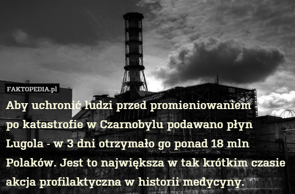 Aby uchronić ludzi przed promieniowaniem
po katastrofie w Czarnobylu podawano płyn Lugola - w 3 dni otrzymało go ponad 18 mln Polaków. Jest to największa w tak krótkim czasie akcja profilaktyczna w historii medycyny. 