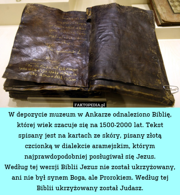 W depozycie muzeum w Ankarze odnaleziono Biblię, której wiek szacuje się na 1500-2000 lat. Tekst spisany jest na kartach ze skóry, pisany złotą czcionką w dialekcie aramejskim, którym najprawdopodobniej posługiwał się Jezus.
Według tej wersji Biblii Jezus nie został ukrzyżowany, ani nie był synem Boga, ale Prorokiem. Według tej Biblii ukrzyżowany został Judasz. 