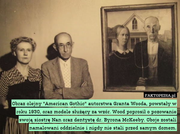 Obraz olejny "American Gothic" autorstwa Granta Wooda, powstały w roku 1930, oraz modele służący za wzór. Wood poprosił o pozowanie swoją siostrę Nan oraz dentystę dr. Byrona McKeeby. Oboje zostali namalowani oddzielnie i nigdy nie stali przed samym domem. 
