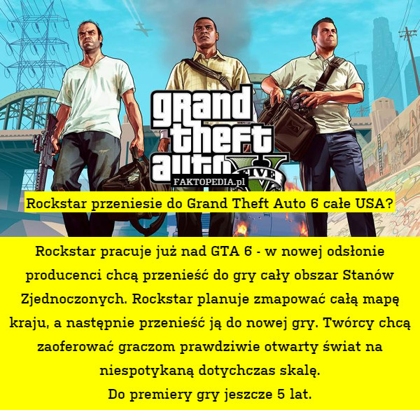 Rockstar przeniesie do Grand Theft Auto 6 całe USA?

Rockstar pracuje już nad GTA 6 - w nowej odsłonie producenci chcą przenieść do gry cały obszar Stanów Zjednoczonych. Rockstar planuje zmapować całą mapę kraju, a następnie przenieść ją do nowej gry. Twórcy chcą zaoferować graczom prawdziwie otwarty świat na niespotykaną dotychczas skalę.
Do premiery gry jeszcze 5 lat. 