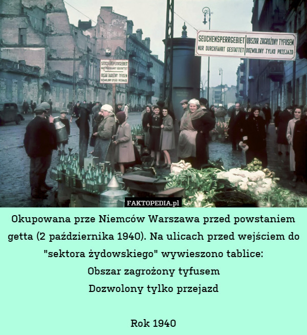 Okupowana prze Niemców Warszawa przed powstaniem getta (2 października 1940). Na ulicach przed wejściem do "sektora żydowskiego" wywieszono tablice:
Obszar zagrożony tyfusem
Dozwolony tylko przejazd

Rok 1940 