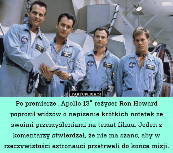 Po premierze „Apollo 13” reżyser Ron Howard poprosił widzów o napisanie krótkich notatek ze swoimi przemyśleniami na temat filmu. Jeden z komentarzy stwierdzał, że nie ma szans, aby w rzeczywistości astronauci przetrwali do końca misji. 