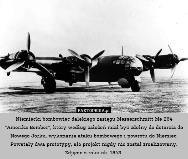 Niemiecki bombowiec dalekiego zasięgu Messerschmitt Me 264 "Amerika Bomber", który według założeń miał być zdolny do dotarcia do Nowego Jorku, wykonania ataku bombowego i powrotu do Niemiec.
Powstały dwa prototypy, ale projekt nigdy nie został zrealizowany.
Zdjęcie z roku ok. 1943. 