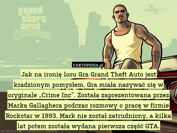 Jak na ironię losu Gra Grand Theft Auto jest kradzionym pomysłem. Gra miała nazywać się w oryginale „Crime Inc”. Została zaprezentowana przez Marka Gallaghera podczas rozmowy o pracę w firmie Rockstar w 1993. Mark nie został zatrudniony, a kilka lat potem została wydana pierwsza część GTA. 