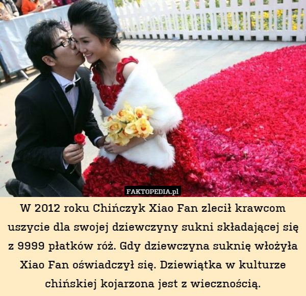 W 2012 roku Chińczyk Xiao Fan zlecił krawcom uszycie dla swojej dziewczyny sukni składającej się z 9999 płatków róż. Gdy dziewczyna suknię włożyła Xiao Fan oświadczył się. Dziewiątka w kulturze chińskiej kojarzona jest z wiecznością. 