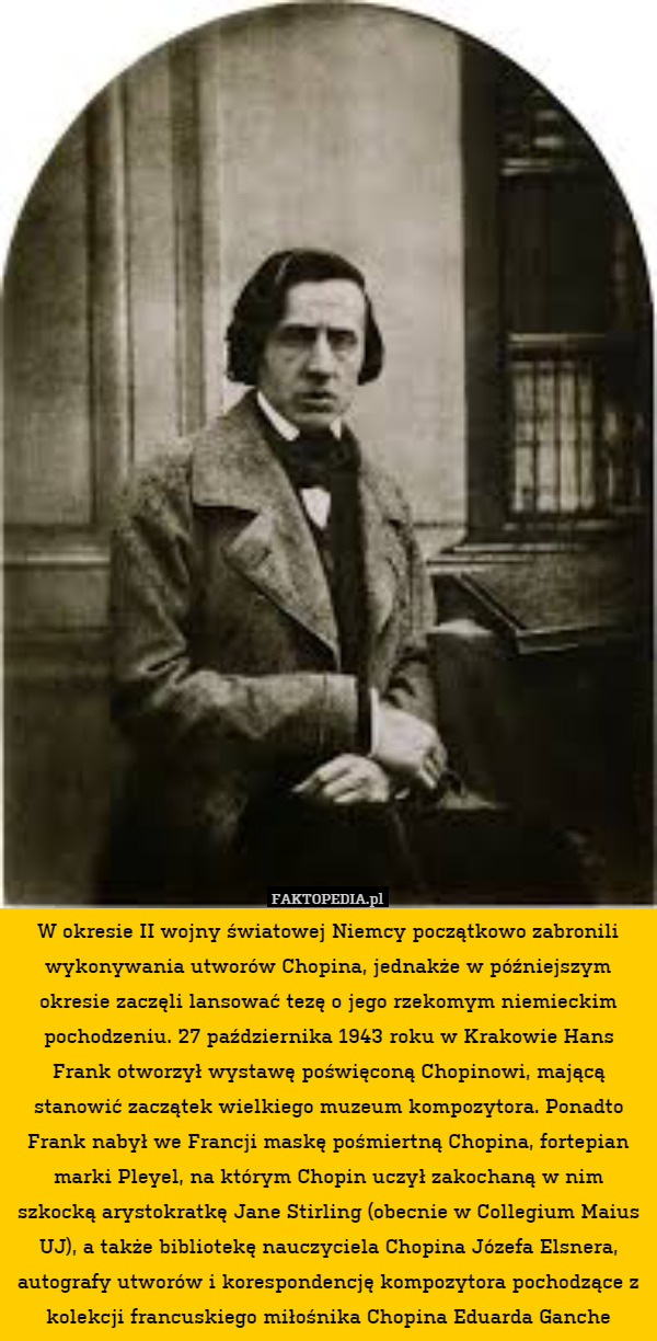 W okresie II wojny światowej Niemcy początkowo zabronili wykonywania utworów Chopina, jednakże w późniejszym okresie zaczęli lansować tezę o jego rzekomym niemieckim pochodzeniu. 27 października 1943 roku w Krakowie Hans Frank otworzył wystawę poświęconą Chopinowi, mającą stanowić zaczątek wielkiego muzeum kompozytora. Ponadto Frank nabył we Francji maskę pośmiertną Chopina, fortepian marki Pleyel, na którym Chopin uczył zakochaną w nim szkocką arystokratkę Jane Stirling (obecnie w Collegium Maius UJ), a także bibliotekę nauczyciela Chopina Józefa Elsnera, autografy utworów i korespondencję kompozytora pochodzące z kolekcji francuskiego miłośnika Chopina Eduarda Ganche 