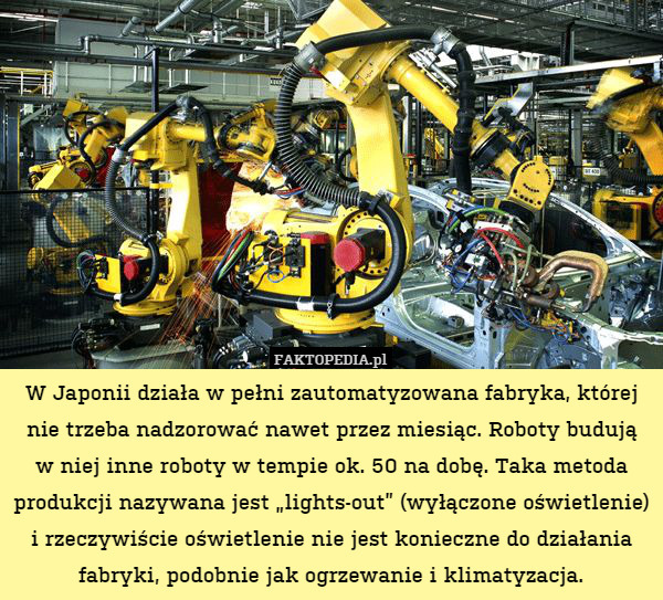W Japonii działa w pełni zautomatyzowana fabryka, której nie trzeba nadzorować nawet przez miesiąc. Roboty budują
w niej inne roboty w tempie ok. 50 na dobę. Taka metoda produkcji nazywana jest „lights-out” (wyłączone oświetlenie) i rzeczywiście oświetlenie nie jest konieczne do działania fabryki, podobnie jak ogrzewanie i klimatyzacja. 