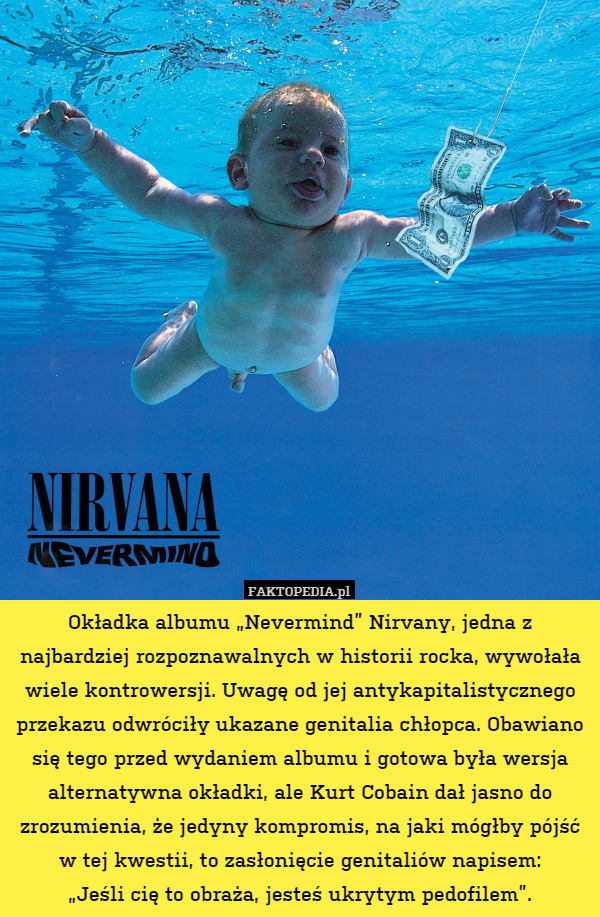 Okładka albumu „Nevermind” Nirvany, jedna z najbardziej rozpoznawalnych w historii rocka, wywołała wiele kontrowersji. Uwagę od jej antykapitalistycznego przekazu odwróciły ukazane genitalia chłopca. Obawiano się tego przed wydaniem albumu i gotowa była wersja alternatywna okładki, ale Kurt Cobain dał jasno do zrozumienia, że jedyny kompromis, na jaki mógłby pójść w tej kwestii, to zasłonięcie genitaliów napisem:
„Jeśli cię to obraża, jesteś ukrytym pedofilem”. 