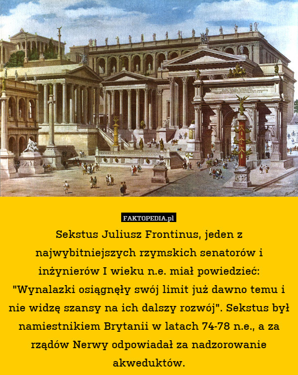 Sekstus Juliusz Frontinus, jeden z najwybitniejszych rzymskich senatorów i inżynierów I wieku n.e. miał powiedzieć: "Wynalazki osiągnęły swój limit już dawno temu i nie widzę szansy na ich dalszy rozwój". Sekstus był namiestnikiem Brytanii w latach 74-78 n.e., a za rządów Nerwy odpowiadał za nadzorowanie akweduktów. 