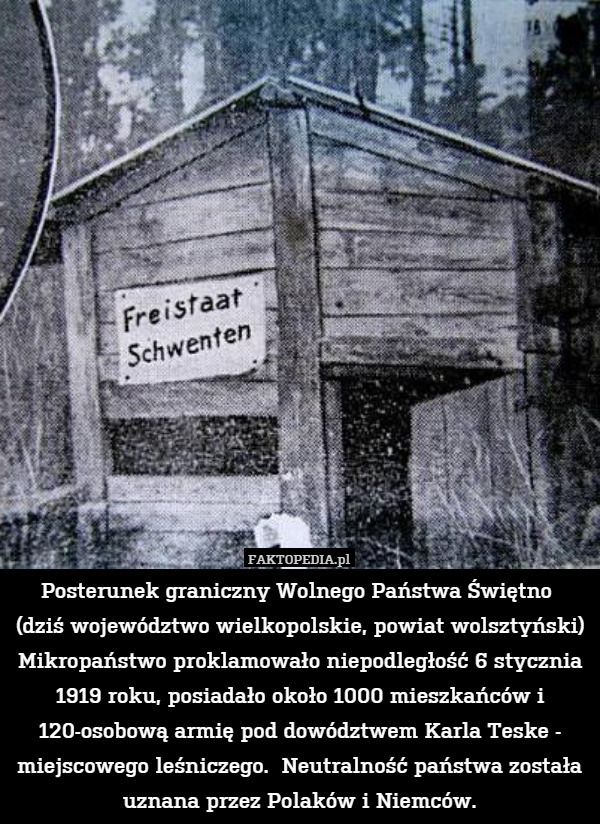Posterunek graniczny Wolnego Państwa Świętno 
(dziś województwo wielkopolskie, powiat wolsztyński)
Mikropaństwo proklamowało niepodległość 6 stycznia 1919 roku, posiadało około 1000 mieszkańców i 120-osobową armię pod dowództwem Karla Teske - miejscowego leśniczego.  Neutralność państwa została uznana przez Polaków i Niemców. 