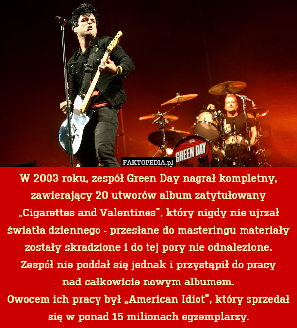 W 2003 roku, zespół Green Day nagrał kompletny, zawierający 20 utworów album zatytułowany „Cigarettes and Valentines”, który nigdy nie ujrzał światła dziennego - przesłane do masteringu materiały zostały skradzione i do tej pory nie odnalezione.
Zespół nie poddał się jednak i przystąpił do pracy
nad całkowicie nowym albumem.
Owocem ich pracy był „American Idiot”, który sprzedał się w ponad 15 milionach egzemplarzy. 