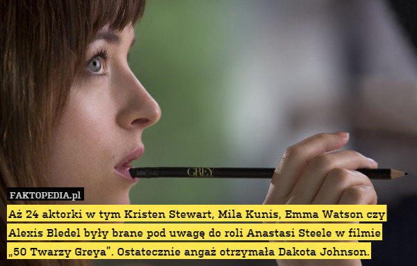Aż 24 aktorki w tym Kristen Stewart, Mila Kunis, Emma Watson czy Alexis Bledel były brane pod uwagę do roli Anastasi Steele w filmie
„50 Twarzy Greya”. Ostatecznie angaż otrzymała Dakota Johnson. 