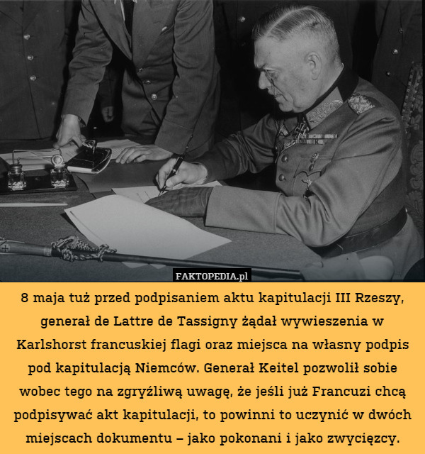 8 maja tuż przed podpisaniem aktu kapitulacji III Rzeszy, generał de Lattre de Tassigny żądał wywieszenia w Karlshorst francuskiej flagi oraz miejsca na własny podpis pod kapitulacją Niemców. Generał Keitel pozwolił sobie wobec tego na zgryźliwą uwagę, że jeśli już Francuzi chcą podpisywać akt kapitulacji, to powinni to uczynić w dwóch miejscach dokumentu – jako pokonani i jako zwycięzcy. 